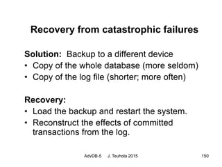 AdvDB-5 J. Teuhola 2015 150
Recovery from catastrophic failures
Solution: Backup to a different device
• Copy of the whole database (more seldom)
• Copy of the log file (shorter; more often)
Recovery:
• Load the backup and restart the system.
• Reconstruct the effects of committed
transactions from the log.
 
