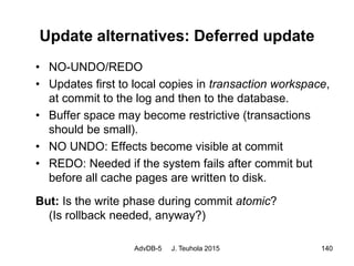 AdvDB-5 J. Teuhola 2015 140
Update alternatives: Deferred update
• NO-UNDO/REDO
• Updates first to local copies in transaction workspace,
at commit to the log and then to the database.
• Buffer space may become restrictive (transactions
should be small).
• NO UNDO: Effects become visible at commit
• REDO: Needed if the system fails after commit but
before all cache pages are written to disk.
But: Is the write phase during commit atomic?
(Is rollback needed, anyway?)
 
