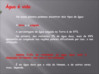 Água é vida No nosso planeta podemos encontrar dois tipos de água:   A  doce  e a  salgada . A percentagem de água salgada na Terra é de 97%. No entanto, dos restantes 3% de água doce, mais de 99% apresenta-se congelada nas regiões polares dificultando por isso, a sua utilização. Apenas 0,3% da totalidade da água doce está à disposição do Homem, com vista à sua utilização. É da água doce que a vida do Homem, e de outros seres vivos, depende.  