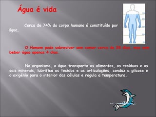 Água é vida Cerca de 74% do corpo humano é constituído por água. O Homem pode sobreviver sem comer cerca de 28 dias, mas sem beber água apenas 4 dias. No organismo, a água transporta os alimentos, os resíduos e os sais minerais, lubrifica os tecidos e as articulações, conduz a glicose e o oxigénio para o interior das células e regula a temperatura. 