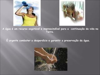 A água é um recurso esgotável e imprescindível para a  continuação da vida na Terra. É urgente combater o desperdício e garantir a preservação da água. 