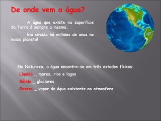 De onde vem a água? A água que existe na superfície da Terra é sempre a mesma. Ela circula há milhões de anos no nosso planeta! Na Natureza, a água encontra-se em três estados físicos :   Líquido  _ mares, rios e lagos   Sólido   _ glaciares   Gasoso   _ vapor de água existente na atmosfera 
