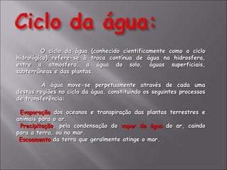 O ciclo da água (conhecido cientificamente como o ciclo hidrológico) refere-se à troca contínua de água na hidrosfera, entre a atmosfera, a água do solo, águas superficiais, subterrâneas e das plantas. A água move-se perpetuamente através de cada uma destas regiões no ciclo da água, constituindo os seguintes processos de transferência: Evaporação  dos oceanos e transpiração das plantas terrestres e animais para o ar.  Precipitação , pela condensação do  vapor de água  do ar, caindo para a terra, ou no mar.  Escoamento  da terra que geralmente atinge o mar.  