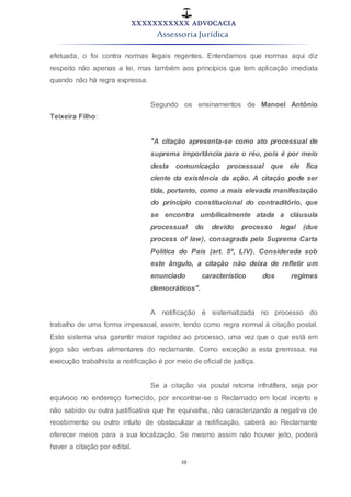 XXXXXXXXXXX ADVOCACIA
Assessoria Jurídica
10
efetuada, o foi contra normas legais regentes. Entendamos que normas aqui diz
respeito não apenas a lei, mas também aos princípios que tem aplicação imediata
quando não há regra expressa.
Segundo os ensinamentos de Manoel Antônio
Teixeira Filho:
"A citação apresenta-se como ato processual de
suprema importância para o réu, pois é por meio
desta comunicação processual que ele fica
ciente da existência da ação. A citação pode ser
tida, portanto, como a mais elevada manifestação
do princípio constitucional do contraditório, que
se encontra umbilicalmente atada a cláusula
processual do devido processo legal (due
process of law), consagrada pela Suprema Carta
Política do País (art. 5º, LIV). Considerada sob
este ângulo, a citação não deixa de refletir um
enunciado característico dos regimes
democráticos".
A notificação é sistematizada no processo do
trabalho de uma forma impessoal, assim, tendo como regra normal à citação postal.
Este sistema visa garantir maior rapidez ao processo, uma vez que o que está em
jogo são verbas alimentares do reclamante. Como exceção a esta premissa, na
execução trabalhista a notificação é por meio de oficial de justiça.
Se a citação via postal retorna infrutífera, seja por
equívoco no endereço fornecido, por encontrar-se o Reclamado em local incerto e
não sabido ou outra justificativa que lhe equivalha, não caracterizando a negativa de
recebimento ou outro intuito de obstaculizar a notificação, caberá ao Reclamante
oferecer meios para a sua localização. Se mesmo assim não houver jeito, poderá
haver a citação por edital.
 