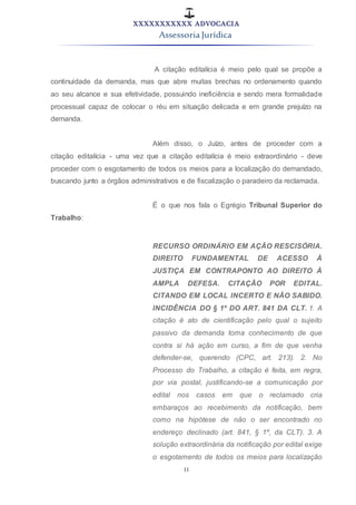 XXXXXXXXXXX ADVOCACIA
Assessoria Jurídica
11
A citação editalícia é meio pelo qual se propõe a
continuidade da demanda, mas que abre muitas brechas no ordenamento quando
ao seu alcance e sua efetividade, possuindo ineficiência e sendo mera formalidade
processual capaz de colocar o réu em situação delicada e em grande prejuízo na
demanda.
Além disso, o Juízo, antes de proceder com a
citação editalícia - uma vez que a citação editalícia é meio extraordinário - deve
proceder com o esgotamento de todos os meios para a localização do demandado,
buscando junto a órgãos administrativos e de fiscalização o paradeiro da reclamada.
É o que nos fala o Egrégio Tribunal Superior do
Trabalho:
RECURSO ORDINÁRIO EM AÇÃO RESCISÓRIA.
DIREITO FUNDAMENTAL DE ACESSO À
JUSTIÇA EM CONTRAPONTO AO DIREITO À
AMPLA DEFESA. CITAÇÃO POR EDITAL.
CITANDO EM LOCAL INCERTO E NÃO SABIDO.
INCIDÊNCIA DO § 1º DO ART. 841 DA CLT. 1. A
citação é ato de cientificação pelo qual o sujeito
passivo da demanda toma conhecimento de que
contra si há ação em curso, a fim de que venha
defender-se, querendo (CPC, art. 213). 2. No
Processo do Trabalho, a citação é feita, em regra,
por via postal, justificando-se a comunicação por
edital nos casos em que o reclamado cria
embaraços ao recebimento da notificação, bem
como na hipótese de não o ser encontrado no
endereço declinado (art. 841, § 1º, da CLT). 3. A
solução extraordinária da notificação por edital exige
o esgotamento de todos os meios para localização
 