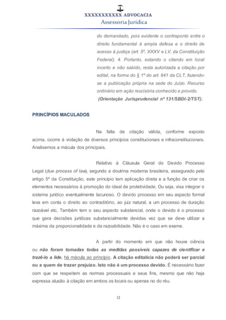 XXXXXXXXXXX ADVOCACIA
Assessoria Jurídica
12
do demandado, pois evidente o contraponto entre o
direito fundamental à ampla defesa e o direito de
acesso à justiça (art. 5º, XXXV e LV, da Constituição
Federal). 4. Portanto, estando o citando em local
incerto e não sabido, resta autorizada a citação por
edital, na forma do § 1º do art. 841 da CLT, fazendo-
se a publicação própria na sede do Juízo. Recurso
ordinário em ação rescisória conhecido e provido.
(Orientação Jurisprudencial nº 131/SBDI-2/TST).
PRINCÍPIOS MACULADOS
Na falta de citação válida, conforme exposto
acima, ocorre à violação de diversos princípios constitucionais e infraconstitucionais.
Analisemos a mácula dos principais.
Relativo à Cláusula Geral do Devido Processo
Legal (due process of law), segundo a doutrina moderna brasileira, assegurado pelo
artigo 5º da Constituição, este princípio tem aplicação direta e a função de criar os
elementos necessários à promoção do ideal de protetividade. Ou seja, visa integrar o
sistema jurídico eventualmente lacunoso. O devido processo em seu aspecto formal
leva em conta o direito ao contraditório, ao juiz natural, a um processo de duração
razoável etc. Também tem o seu aspecto substancial, onde o devido é o processo
que gera decisões jurídicas substancialmente devidas vez que se deve utilizar a
máxima da proporcionalidade e da razoabilidade. Não é o caso em exame.
A partir do momento em que não houve ciência
ou não foram tomadas todas as medidas possíveis capazes de cientificar e
trazê-lo a lide, há mácula ao princípio. A citação editalícia não poderá ser parcial
ou a quem de trazer prejuízo. Isto não é um processo devido. É necessário fazer
com que se respeitem as normas processuais e seus fins, mesmo que não haja
expressa alusão à citação em ambos os locais ou apenas no do réu.
 