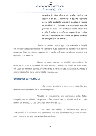 XXXXXXXXXXX ADVOCACIA
Assessoria Jurídica
14
antecipação dos efeitos da tutela prevista no
inciso II do art. 273 do CPC. A boa-fé subjetiva
(…) é fato, portanto. A boa-fé objetiva é norma
de conduta. (…) Sempre que exista um vínculo
jurídico, as pessoas envolvidas estão obrigadas
a não frustrar a confiança razoável do outro,
devendo comportar-se como se pode esperar
de uma pessoa de boa-fé".
Assim as partes devem agir com prudência e boa-fé
em todos os atos processuais. Ao verificar o Juízo qualquer ato atentatório ao devido
processo, deve, no mínimo, analisar se o ato foi suficiente para trazer prejuízos e a
extensão dos mesmos.
Como no caso trata-se de citação, independente de
onde se encontre a demanda (recurso ordinário, recurso de revista ou execução),
em Juízo ou Tribunal, deverá invalidar todo o processo até a sua origem, dando a
oportunidade de a parte se manifestar no processo.
COMISSÕES EXTRA FOLHA
Não merece prosperar a alegação do recorrido que
recebia comissões extra folha, senão vejamos:
Alegado o recebimento de comissões extra folha,
compete ao trabalhador comprovar o fato constitutivo do direito vindicado, nos
termos do artigo 333, I, do CPC e do artigo 818 da CLT.
No caso em apreço, o recorrido não provou
efetivamente o recebimento das comissões fora dos contracheques, desincumbindo-
se o recorrente de seu ônus probante a contento:
 