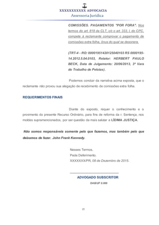 XXXXXXXXXXX ADVOCACIA
Assessoria Jurídica
15
COMISSÕES. PAGAMENTOS "POR FORA". Nos
termos do art. 818 da CLT, c/c o art. 333, I, do CPC,
compete à reclamante comprovar o pagamento de
comissões extra folha, ônus do qual se desonera.
(TRT-4 - RO: 00001951420125040103 RS 0000195-
14.2012.5.04.0103, Relator: HERBERT PAULO
BECK, Data de Julgamento: 20/06/2013, 3ª Vara
do Trabalho de Pelotas).
Podemos concluir da narrativa acima exposta, que o
reclamante não provou sua alegação de recebimento de comissões extra folha.
REQUERIMENTOS FINAIS
Diante do exposto, requer o conhecimento e o
provimento do presente Recurso Ordinário, para fins de reforma da r. Sentença, nos
moldes supramencionados, por ser questão da mais salutar e LÍDIMA JUSTIÇA.
Não somos responsáveis somente pelo que fazemos, mas também pelo que
deixamos de fazer. John Frank Kennedy.
Nesses Termos,
Pede Deferimento.
XXXXXXX/PR, 08 de Dezembro de 2015.
___________________________
ADVOGADO SUBSCRITOR
OAB/UF 0.000
 