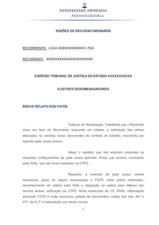 XXXXXXXXXXX ADVOCACIA
Assessoria Jurídica
2
RAZÕES DE RECURSO ORDINÁRIO
RECORRENTE: LOJA XXXXXXXXXXXX LTDA
RECORRIDO: XXXXXXXXXXXXXXXXXXXXX
EGRÉGIO TRIBUNAL DE JUSTIÇA DO ESTADO XXXXXXXXXXX
ILUSTRES DESEMBARGADORES
BREVE RELATO DOS FATOS
Trata-se de Reclamação Trabalhista que o Recorrido
move em face da Recorrente, buscando em síntese, a satisfação das verbas
elencadas na exordial, todas decorrentes de contrato de trabalho, rescindido por
suposta justa causa obreira.
Alega o apelado que não estariam presentes os
requisitos configuradores da justa causa aplicada. Disse que recebia comissões
extra folha, que não foram anotadas na CTPS.
Requereu a reversão da justa causa, verbas
rescisórias, guias do seguro desemprego e FGTS, aviso prévio indenizado,
reconhecimento de salário extra folha e integração ao salário para reflexos nas
demais verbas, retificação da CTPS, férias acrescidas de 1/3, RSRs, indenização
adicional, FGTS e multa rescisória, juntada de documentos, multas dos arts. 467 e
477, da CLT, e indenização por danos morais.
 