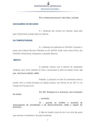 XXXXXXXXXXX ADVOCACIA
Assessoria Jurídica
3
Eis a síntese processual e dos fatos, narrada.
DAS RAZÕES DO RECURSO
A r. Sentença não merece ser mantida, razão pela
qual o Recorrente postula pela sua reforma.
DA TEMPESTIVIDADE
A r. Sentença foi publicada em XXXXXX, iniciando o
prazo para interpor Recurso Ordinário no dia XXXXX, tendo como marco final o dia
XXXXXX. Desta forma, tempestivo o presente Recurso.
MÉRITO
O presente recurso visa à reforma da vergastada
sentença, bem como nulidade de todo o processado a partir da citação inicial, vez
que não houve citação válida.
Portanto, o processo em face do recorrente correu à
revelia, sem a correta formação da relação jurídica, nos termos do art. 267, IV, do
Código de Processo Civil.
Art. 267. Extingue-se o processo, sem resolução
de mérito:
... (omissis)
IV - quando se verificar a ausência de
pressupostos de constituição e de desenvolvimento válido e regular do
processo;
A falta de citação inicial do réu é um vício tão grave
que acarreta a inexistência da própria sentença.
 