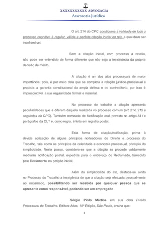 XXXXXXXXXXX ADVOCACIA
Assessoria Jurídica
4
O art. 214 do CPC condiciona a validade de todo o
processo cognitivo à regular, válida e perfeita citação inicial do réu, a qual deve ser
insofismável.
Sem a citação inicial, com processo à revelia,
não pode ser entendido de forma diferente que não seja a inexistência da própria
decisão de mérito.
A citação é um dos atos processuais de maior
importância, pois, é por meio dela que se completa a relação jurídico-processual e
propicia a garantia constitucional da ampla defesa e do contraditório, por isso é
imprescindível a sua regularidade formal e material.
No processo do trabalho a citação apresenta
peculiaridades que a diferem daquela realizada no processo comum (art. 214, 215 e
seguintes do CPC). Também nomeada de Notificação está prevista no artigo 841 e
parágrafos da CLT e, como regra, é feita em registro postal.
Esta forma de citação/notificação, prima à
devida aplicação de alguns princípios norteadores do Direito e processo do
Trabalho, tais como os princípios da celeridade e economia processual, principio da
simplicidade. Neste passo, considera-se que a citação se procede validamente
mediante notificação postal, expedida para o endereço do Reclamado, fornecido
pelo Reclamante na petição inicial.
Além da simplicidade do ato, destaca-se ainda
no Processo do Trabalho a inexigência de que a citação seja efetuada pessoalmente
ao reclamado, possibilitando ser recebida por qualquer pessoa que se
apresente como responsável, podendo ser um empregado.
Sérgio Pinto Martins em sua obra Direito
Processual do Trabalho, Editora Atlas, 18ª Edição, São Paulo, ensina que:
 