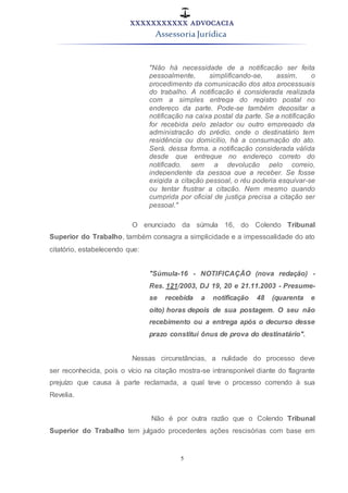 XXXXXXXXXXX ADVOCACIA
Assessoria Jurídica
5
"Não há necessidade de a notificação ser feita
pessoalmente, simplificando-se, assim, o
procedimento da comunicação dos atos processuais
do trabalho. A notificação é considerada realizada
com a simples entrega do registro postal no
endereço da parte. Pode-se também depositar a
notificação na caixa postal da parte. Se a notificação
for recebida pelo zelador ou outro empregado da
administração do prédio, onde o destinatário tem
residência ou domicílio, há a consumação do ato.
Será, dessa forma, a notificação considerada válida
desde que entregue no endereço correto do
notificado, sem a devolução pelo correio,
independente da pessoa que a receber. Se fosse
exigida a citação pessoal, o réu poderia esquivar-se
ou tentar frustrar a citação. Nem mesmo quando
cumprida por oficial de justiça precisa a citação ser
pessoal."
O enunciado da súmula 16, do Colendo Tribunal
Superior do Trabalho, também consagra a simplicidade e a impessoalidade do ato
citatório, estabelecendo que:
"Súmula-16 - NOTIFICAÇÃO (nova redação) -
Res. 121/2003, DJ 19, 20 e 21.11.2003 - Presume-
se recebida a notificação 48 (quarenta e
oito) horas depois de sua postagem. O seu não
recebimento ou a entrega após o decurso desse
prazo constitui ônus de prova do destinatário".
Nessas circunstâncias, a nulidade do processo deve
ser reconhecida, pois o vício na citação mostra-se intransponível diante do flagrante
prejuízo que causa à parte reclamada, a qual teve o processo correndo à sua
Revelia.
Não é por outra razão que o Colendo Tribunal
Superior do Trabalho tem julgado procedentes ações rescisórias com base em
 