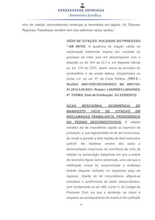 XXXXXXXXXXX ADVOCACIA
Assessoria Jurídica
6
vício de citação, desconstituindo sentenças já transitadas em julgado. Os Tribunais
Regionais Trabalhistas também tem sido unânimes nesse sentido:
VÍCIO DE CITAÇÃO. NULIDADE DO PROCESSO
“ AB INITIO. A ausência de citação válida na
reclamação trabalhista implica em nulidade do
processo ab initio, pois em descompasso com o
disposto no art. 841 da CLT e, em flagrante ofensa
ao art. 214 do CPC, assim como ao princípio do
contraditório e da ampla defesa, disciplinados no
inciso LV, do art. 5º, da Carta Política. (TRT-5 -
RecOrd: 00011639120125050531 BA 0001163-
91.2012.5.05.0531, Relator: LOURDES LINHARES,
4ª. TURMA, Data de Publicação: DJ 23/09/2015).
AÇAO RESCISÓRIA. OCORRÊNCIA DE
MANIFESTO VÍCIO DE CITAÇAO EM
RECLAMAÇAO TRABALHISTA. PROCEDÊNCIA
DO PEDIDO DESCONSTITUTIVO. A citação
constitui ato de importância capital ao exercício da
jurisdição, e sua regularidade há de ser inconcussa,
de modo a garantir a total higidez do título executivo
judicial. Na hipótese, emana dos autos a
demonstração inequívoca da ocorrência de vício de
citação na reclamação trabalhista em que a autora
da rescisória figura como reclamada, uma vez que a
notificação inicial foi encaminhada a endereço
distinto daquele indicado na respectiva peça de
ingresso. Diante de tal circunstância, afigura-se
inelutável o acolhimento do pleito desconstitutivo,
com fundamento no art. 485, inciso V, do Código de
Processo Civil, eis que a sentença, ao impor à
empresa as consequências da revelia e da confissão
 