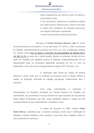 XXXXXXXXXXX ADVOCACIA
Assessoria Jurídica
8
prévio esgotamento dos demais meios de hábeis à
consumação do ato.
3. Em decorrência, declara-se a nulidade da citação
por edital havida e determina-se o retorno dos autos
à origem para reabertura da instrução processual,
com regular notificação à reclamada.
4. Recurso de Revista conhecido e provido.
Na lição de Carlos Henrique Bezerra Leite (in Curso
de direito processual do trabalho. 10. ed. São Paulo: LTr, 2012. p. 356), no processo
do trabalho, diferentemente do processo civil (CPC, art. 215), a notificação citatória
(ou citação inicial) não se aplica o princípio da pessoalidade da citação (CLT,
art. 841, § 1º), ou seja, ela é válida quando dirigida ao endereço correto do réu e
pode ser recebida por qualquer pessoa lá presente, independentemente de ser
representante legal ou procurador legalmente autorizado do réu. É, pois, do
destinatário o ônus de provar a irregularidade da citação (TST, Súmula n. 16).
A notificação pelo oficial de Justiça de pessoa
estranha à parte, ainda que no endereço da empresa, torna a citação ineficaz e
resulta na formação deficiente da relação processual, contaminando todo o
processo.
Com esse entendimento, a Subseção 2
Especializada em Dissídios Individuais do Tribunal Superior do Trabalho, por
unanimidade, deu provimento a recurso ordinário em ação rescisória de uma serraria
deste Estado Paranaense que teve causa trabalhista julgada à revelia por não
comparecimento de seus representantes à audiência inicial.
O relator do processo no TST, ministro Pedro
Paulo Manus, considerou que a empresa conseguiu provar que a notificação foi
entregue a pessoa estranha a seus quadros, o que torna nula a citação e todos os
atos posteriores no processo.
 