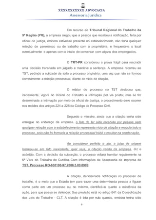 XXXXXXXXXXX ADVOCACIA
Assessoria Jurídica
9
Em recurso ao Tribunal Regional do Trabalho da
9ª Região (PR), a empresa alegou que a pessoa que recebeu a notificação, feita por
oficial de justiça, embora estivesse presente no estabelecimento, não tinha qualquer
relação de parentesco ou de trabalho com a proprietária, e frequentava o local
eventualmente e apenas com o intuito de conversar com alguns dos empregados.
O TRT-PR considerou a prova frágil para rescindir
uma decisão transitada em julgado e manteve a sentença. A empresa recorreu ao
TST, pedindo a nulidade de todo o processo originário, uma vez que não se formou
corretamente a relação processual, diante do vício de citação.
O relator do processo no TST destacou que,
inicialmente, vigora no Direito do Trabalho a intimação por via postal, mas se for
determinada a intimação por meio de oficial de Justiça, o procedimento deve ocorrer
nos moldes dos artigos 224 a 226 do Código de Processo Civil.
Segundo o ministro, ainda que a citação tenha sido
entregue no endereço da empresa, o fato de ter sido recebida por pessoa sem
qualquer relação com o estabelecimento representa vício de citação e macula todo o
processo, pois não foi formada a relação processual hábil a resultar na condenação.
Ao considerar perfeito o ato, o juízo de origem
lastreou-se em fato inexistente, qual seja, a citação válida da empresa, diz o
acórdão. Com a decisão da subseção, o processo voltará tramitar regularmente na
6ª Vara do Trabalho de Curitiba. Com informações da Assessoria de Imprensa do
TST. Processo RO-608100-97.2006.5.09.0909
A citação, denominada notificação no processo do
trabalho, é o meio que o Estado tem para trazer uma determinada pessoa a figurar
como parte em um processo ou, no mínimo, cientificá-lo quanto a existência da
ação, para que possa se defender. Sua previsão está no artigo 841 da Consolidação
das Leis do Trabalho - CLT. A citação é tida por nula quando, embora tenha sido
 
