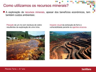 Poluição  de um rio com resíduos de cobre resultantes da exploração de uma mina. Impacto visual  da extracção de ferro e vulnerabilidade perante os  agentes erosivos . Como utilizamos os recursos minerais? Planeta Terra — 8.º ano A exploração de  recursos minerais , apesar dos benefícios económicos, tem também custos ambientais: 