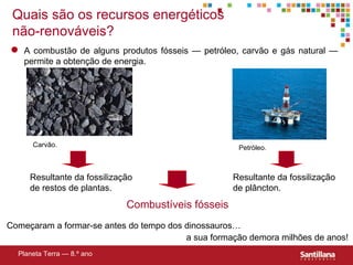 Quais são os recursos energéticos não-renováveis? Resultante da fossilização de restos de plantas. Resultante da fossilização de plâncton. Combustíveis fósseis Planeta Terra — 8.º ano Começaram a formar-se antes do tempo dos dinossauros… a sua formação demora milhões de anos! A combustão de alguns produtos f ósseis — petróleo, carvão e gás natural —  permite a obtenç ão de energia. Carvão. Petróleo. 