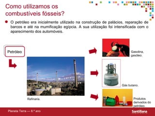 Como utilizamos os combustíveis fósseis? Petróleo Planeta Terra — 8.º ano O petróleo era inicialmente utilizado na construção de palácios, reparação de barcos e até na mumificação egípcia. A sua utilizaç ão foi intensificada com o aparecimento dos automóveis. Refinaria. Gasolina, gasóleo. Gás butano. Produtos derivados do petróleo. 