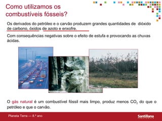 Os derivados do petróleo e o carvão produzem grandes quantidades de  dióxido de carbono, óxidos de azoto e enxofre.  Com consequências negativas sobre o efeito de estufa e provocando as ch uvas ácidas. O  gás natural  é um combustível fóssil mais limpo, produz menos CO 2  do que o petróleo e que o carvão. Planeta Terra — 8.º ano Como utilizamos os combustíveis fósseis? 