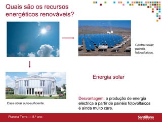 Quais são os recursos energéticos renováveis? Energia solar Desvantagem:  a produção de energia eléctrica a partir de painéis fotovoltaicos é ainda muito cara. Planeta Terra — 8.º ano Central solar: painéis fotovoltaicos. Casa solar auto-suficiente. 