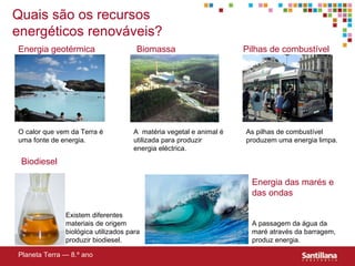 Quais são os recursos energéticos renováveis? Energia geotérmica Pilhas de combustível Biodiesel Energia das marés e das ondas Biomassa Planeta Terra — 8.º ano O calor que vem da Terra é uma fonte de energia. A  matéria vegetal e animal é utilizada para produzir energia eléctrica. As pilhas de combustível produzem uma energia limpa. Existem diferentes materiais de origem biol ógica  utilizados para produzir biodiesel. A passagem da água da maré através da barragem, produz energia. 