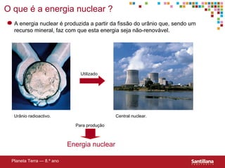 O que  é a energia nuclear  ? Planeta Terra — 8.º ano A energia nuclear  é produzida a partir da fissão do urânio que, sendo um recurso mineral, faz com que esta energia seja não-renovável. Utilizado Urânio radioactivo. Central nuclear. Energia nuclear Para produç ão 