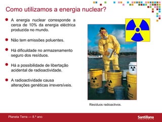 Como utilizamos a energia nuclear? Planeta Terra — 8.º ano A energia nuclear corresponde a cerca de 10% da energia eléctrica produzida no mundo. Não tem emissões poluentes. Há dificuldade no armazenamento seguro dos resíduos. Há a possibilidade de libertação acidental de radioactividade. A radioactividade causa alterações genéticas irreversíveis. Resíduos radioactivos. 