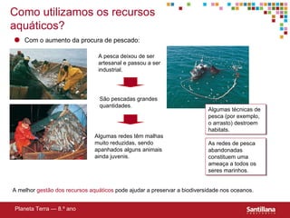 Como utilizamos os recursos aqu áticos ? A pesca deixou de ser artesanal e passou a ser industrial. São pescadas grandes quantidades . Algumas redes têm malhas muito reduzidas, sendo apanhados alguns animais ainda juvenis. As redes de pesca abandonadas   constituem uma ameaça a todos os seres marinhos. A melhor  gestão dos recursos aqu áticos  pode ajudar a preservar a biodiversidade nos oceanos.   Planeta Terra — 8.º ano Algumas técnicas de pesca (por exemplo, o arrasto) destroem habitats. Com o aumento da procura de pescado: 