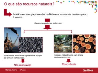 O que são recursos naturais? Matéria ou energia presentes na Natureza essenciais ou úteis para o Homem. consumidos muito mais rapidamente do que se formam na Natureza. repostos naturalmente num   prazo relativamente curto. Não-renováveis Renováveis Planeta Terra — 8.º ano Os recursos naturais podem ser: 