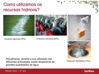 Como utilizamos os recursos hídricos? Actualmente, durante a sua utilização nas diferentes actividades, existe desperdício de grandes quantidades de água. Planeta Terra — 8.º ano Consumo industrial (20%). Consumo doméstico (10%). Consumo agrícola (70%). 