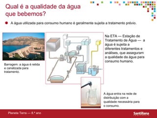 Qual  é a qualidade da água que bebemos? Barragem: a água é retida e canalizada para tratamento. A água   entra na rede de distribuição com a qualidade necess ária para o consumo. Planeta Terra — 8.º ano Na ETA — Estaç ão de Tratamento de Água —   a  água é sujeita a diferentes tratamentos e análises, que asseguram a qualidade da água para consumo humano. A água utilizada para consumo humano é geralmente sujeita a tratamento prévio. 