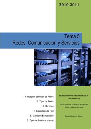 2010-2011




                       Tema 5
Redes: Comunicación y Servicios




                                        EQUIPOS MICROINFORMÁTICOS Y TERMINALES DE
    1. Concepto y definición de Redes
                                                   TELECOMUNICACIÓN
                   2. Tipos de Redes
                                         CFGM EQUIPOS ELECTRÓNICOS DE CONSUMO
                         3. Servicios          IES PINTOR RAFAEL REQUENA

               4. Estándares de Red
            5. Cableado Estructurado            SAMUEL FERNÁNDEZ BLANCO

        6. Tipos de Acceso a Internet
 