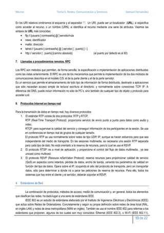 Micros                                Tema 5. Redes- Comunicación y Servicios                         Samuel Fernández


En los URI relativos omitiríamos el esquema y el separador “:”. Un URI, puede ser un localizador (URL), si especifica
como acceder al recurso, o un nombre (URN), si identifica al recurso mediante una serie de atributos. Veamos las
sintaxis de URL más conocidas:
          ftp:// [usuario [:contraseña] @ ] servidor/ruta
          news: identificador
          malito: dirección
          telnet:// [usuario [:contraseña] @ ] servidor [ : puerto] [ / ]
          http:// servidor [ : puerto] [camino absoluto]                  (el puerto por defecto es el 80)

7. Llamadas a procedimientos remotos. RPC

Los RPC son métodos que permiten, de forma sencilla, la especificación e implementación de aplicaciones distribuidas
como las vistas anteriormente. El RPC es uno de los mecanismos que permite la implementación de los dos módulos de
comunicaciones descritos en el modelo C/S: el de la parte cliente y el de la parte servidor.
Es un servicio que permite el almacenamiento de todo tipo de información de forma distribuida, destinado a aplicaciones
que sólo necesitan acceso simple de lectura/ escritura al directorio, y normalmente sobre conexiones TCP/ IP. A
diferencia del DNS, puede incluir información no sólo de PC’s, sino también de cualquier tipo de objeto y protocolo para
acceder a él.

8. Protocolos Internet en tiempo real

Para la transmisión de datos en tiempo real, hay diversos protocolos:
    1. El estándar RTP consta de dos protocolos: RTP y RTCP.
          RTP (Real-Time Transport Protocol): proporciona servicio de envío punto a punto para datos como audio y
          video.
          RTCP: para supervisar la calidad del servicio y conseguir información de los participantes en la sesión. Se usa
          en conferencias en tiempo real de grupos de cualquier tamaño.
          El protocolo RTP se usa normalmente sobre redes de tipo UDP/ IP, aunque se hacen esfuerzos para que sea
          independiente del medio de transporte. En las sesiones multimedia, es necesaria una sesión RTP separada
          para cada tipo de dato. No está orientado a la reserva de recursos, para lo cual se usa el RSVP.
    2. El protocolo RTSP: es a nivel de aplicación, y proporciona el control del flujo de datos multimedia , ya sea
          unicast como multicast.
    3. El protocolo RSVP (Resouce reSerVation Protocol): reserva recursos para proporcionar calidad de servicio
          (QoS) en aspectos como retardos, pérdida de datos, ancho de banda, variando los parámetros de calidad en
          función del tipo de datos. Opera sobre el IP, ocupando el sitio del protocolo de transporte, pero sin transportar
          datos, sólo para determinar a donde irá a parar las peticiones de reserva de recursos. Para ello, todos los
          sistemas que hay entre el cliente y el servidor, deberán soportar el RSVP.

4. Estándares de Red

         La combinación de protocolos, métodos de acceso, medio de comunicación y, en general, todos los elementos
que clasifican las redes, ha dado lugar a una serie de estándares IEEE.
         IEEE 802 es un estudio de estándares elaborado por el Instituto de Ingenieros Eléctricos y Electrónicos (IEEE)
que actúa sobre Redes de Ordenadores. Concretamente y según su propia definición sobre redes de área local (RAL,
en inglés LAN) y redes de área metropolitana (MAN en inglés). También se usa el nombre IEEE 802 para referirse a los
estándares que proponen, algunos de los cuales son muy conocidos: Ethernet (IEEE 802.3), o Wi-Fi (IEEE 802.11).
                                                                                                              13 de 22
 