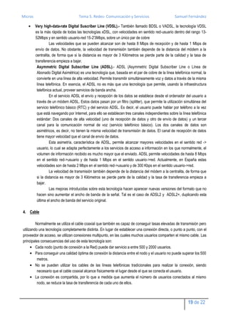 Micros                               Tema 5. Redes- Comunicación y Servicios                       Samuel Fernández

         Very high-data-rate Digital Suscriber Line (VDSL).- También llamado BDSL o VADSL, la tecnología VDSL
         es la más rápida de todas las tecnologías xDSL, con velocidades en sentido red-usuario dentro del rango 13-
         52Mbps y en sentido usuario-red 15-2'3Mbps, sobre un único par de cobre
                   Las velocidades que se pueden alcanzar son de hasta 8 Mbps de recepción y de hasta 1 Mbps de
         envío de datos. No obstante, la velocidad de transmisión también depende de la distancia del módem a la
         centralita, de forma que si la distancia es mayor de 3 Kilómetros se pierde parte de la calidad y la tasa de
         transferencia empieza a bajar.
          Asymmetric Digital Subscriber Line (ADSL).- ADSL (Asymmetric Digital Subscriber Line o Línea de
          Abonado Digital Asimétrica) es una tecnología que, basada en el par de cobre de la línea telefónica normal, la
          convierte en una línea de alta velocidad. Permite transmitir simultáneamente voz y datos a través de la misma
          línea telefónica. En esencia, el ADSL no es más que una tecnología que permite, usando la infraestructura
          telefónica actual, proveer servicios de banda ancha.
                   En el servicio ADSL el envío y recepción de los datos se establece desde el ordenador del usuario a
          través de un módem ADSL. Estos datos pasan por un filtro (splitter), que permite la utilización simultánea del
          servicio telefónico básico (RTC) y del servicio ADSL. Es decir, el usuario puede hablar por teléfono a la vez
          que está navegando por Internet, para ello se establecen tres canales independientes sobre la línea telefónica
          estándar: Dos canales de alta velocidad (uno de recepción de datos y otro de envío de datos) y un tercer
          canal para la comunicación normal de voz (servicio telefónico básico). Los dos canales de datos son
          asimétricos, es decir, no tienen la misma velocidad de transmisión de datos. El canal de recepción de datos
          tiene mayor velocidad que el canal de envío de datos.
                   Esta asimetría, característica de ADSL, permite alcanzar mayores velocidades en el sentido red ->
          usuario, lo cual se adapta perfectamente a los servicios de acceso a información en los que normalmente, el
          volumen de información recibido es mucho mayor que el enviado. ADSL permite velocidades de hasta 8 Mbps
          en el sentido red->usuario y de hasta 1 Mbps en el sentido usuario->red. Actualmente, en España estas
          velocidades son de hasta 2 Mbps en el sentido red->usuario y de 300 Kbps en el sentido usuario->red.
                   La velocidad de transmisión también depende de la distancia del módem a la centralita, de forma que
          si la distancia es mayor de 3 Kilómetros se pierde parte de la calidad y la tasa de transferencia empieza a
          bajar.
                   Las mejoras introducidas sobre esta tecnología hacen aparecer nuevas versiones del formato que no
          hacen sino aumentar el ancho de banda de la señal. Tal es el caso de ADSL2 y ADSL2+, duplicando esta
          última el ancho de banda del servicio original.

4. Cable

         Normalmente se utiliza el cable coaxial que también es capaz de conseguir tasas elevadas de transmisión pero
utilizando una tecnología completamente distinta. En lugar de establecer una conexión directa, o punto a punto, con el
proveedor de acceso, se utilizan conexiones multipunto, en las cuales muchos usuarios comparten el mismo cable. Las
principales consecuencias del uso de esta tecnología son:
         Cada nodo (punto de conexión a la Red) puede dar servicio a entre 500 y 2000 usuarios.
         Para conseguir una calidad óptima de conexión la distancia entre el nodo y el usuario no puede superar los 500
          metros.
         No se pueden utilizar los cables de las líneas telefónicas tradicionales para realizar la conexión, siendo
          necesario que el cable coaxial alcance físicamente el lugar desde el que se conecta el usuario.
         La conexión es compartida, por lo que a medida que aumenta el número de usuarios conectados al mismo
          nodo, se reduce la tasa de transferencia de cada uno de ellos.



                                                                                                            19 de 22
 