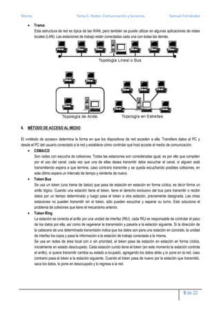 Micros                               Tema 5. Redes- Comunicación y Servicios                         Samuel Fernández

         Trama:
         Esta estructura de red es típica de las WAN, pero también se puede utilizar en algunas aplicaciones de redes
         locales (LAN). Las estaciones de trabajo están conectadas cada una con todas las demás.




6. MÉTODO DE ACCESO AL MEDIO

El «método de acceso» determina la forma en que los dispositivos de red acceden a ella. Transfiere datos al PC y
desde el PC del usuario conectado a la red y establece cómo controlar qué host accede al medio de comunicación.
        CSMA/CD
         Son redes con escucha de colisiones. Todas las estaciones son consideradas igual, es por ello que compiten
         por el uso del canal, cada vez que una de ellas desea transmitir debe escuchar el canal, si alguien está
         transmitiendo espera a que termine, caso contrario transmite y se queda escuchando posibles colisiones, en
         este último espera un intervalo de tiempo y reintenta de nuevo.
        Token Bus
         Se usa un token (una trama de datos) que pasa de estación en estación en forma cíclica, es decir forma un
         anillo lógico. Cuando una estación tiene el token, tiene el derecho exclusivo del bus para transmitir o recibir
         datos por un tiempo determinado y luego pasa el token a otra estación, previamente designada. Las otras
         estaciones no pueden transmitir sin el token, sólo pueden escuchar y esperar su turno. Esto soluciona el
         problema de colisiones que tiene el mecanismo anterior.
        Token Ring
         La estación se conecta al anillo por una unidad de interfaz (RIU), cada RIU es responsable de controlar el paso
         de los datos por ella, así como de regenerar la transmisión y pasarla a la estación siguiente. Si la dirección de
         la cabecera de una determinada transmisión indica que los datos son para una estación en concreto, la unidad
         de interfaz los copia y pasa la información a la estación de trabajo conectada a la misma.
         Se usa en redes de área local con o sin prioridad, el token pasa de estación en estación en forma cíclica,
         inicialmente en estado desocupado. Cada estación cundo tiene el token (en este momento la estación controla
         el anillo), si quiere transmitir cambia su estado a ocupado, agregando los datos atrás y lo pone en la red, caso
         contrario pasa el token a la estación siguiente. Cuando el token pasa de nuevo por la estación que transmitió,
         saca los datos, lo pone en desocupado y lo regresa a la red.




                                                                                                              9 de 22
 