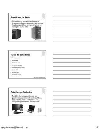ppguimaraes@hotmail.com 10
Servidores de Rede
 Computadores com alta capacidade de
processamento e armazenagem que tem por
função disponibilizar serviços, arquivos ou
aplicações a uma rede.
Paulo Guimarães – ppguimaraes@hotmail.com
Tipos de Servidores
 Servidor de arquivos
 Servidor web
 Servidor de e-mail
 Servidor de impressão
 Servidor de banco de dados
 Servidor DNS
 Servidor Proxy
 Servidor de imagens
Paulo Guimarães – ppguimaraes@hotmail.com
Estações de Trabalho
 Também chamadas de clientes, são
geralmente desktops, notebooks ou PDAs,
os quais são usados para acesso aos
serviços disponibilizados pelo servidor
Paulo Guimarães – ppguimaraes@hotmail.com
 