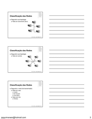 ppguimaraes@hotmail.com 3
Classificação das Redes
 Segundo sua topologia
 Rede em barramento (Bus)
Paulo Guimarães – ppguimaraes@hotmail.com
Classificação das Redes
 Segundo sua topologia
 Rede em estrela
Paulo Guimarães – ppguimaraes@hotmail.com
Classificação das Redes
 Segundo o meio de transmissão:
 Rede por cabo
 Coaxial
 Par trançado
 Fibra óptica
 Rede sem fios
 Wireless
Paulo Guimarães – ppguimaraes@hotmail.com
 