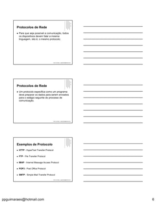 ppguimaraes@hotmail.com 6
Protocolos de Rede
 Para que seja possível a comunicação, todos
os dispositivos devem falar a mesma
linguagem, isto é, o mesmo protocolo;
Paulo Guimarães – ppguimaraes@hotmail.com
Protocolos de Rede
 Um protocolo especifica como um programa
deve preparar os dados para serem enviados
para o estágio seguinte do processo de
comunicação.
Paulo Guimarães – ppguimaraes@hotmail.com
Exemplos de Protocolo
 HTTP - HyperText Transfer Protocol
 FTP - File Transfer Protocol
 IMAP - Internet Message Access Protocol
 POP3 - Post Office Protocol
 SMTP - Simple Mail Transfer Protocol
Paulo Guimarães – ppguimaraes@hotmail.com
 