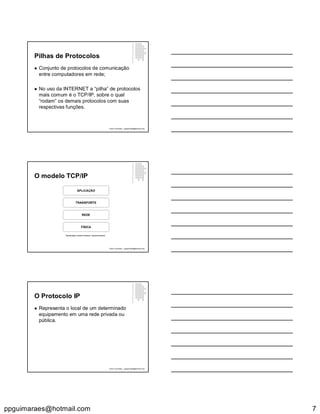 ppguimaraes@hotmail.com 7
Pilhas de Protocolos
 Conjunto de protocolos de comunicação
entre computadores em rede;
 No uso da INTERNET a “pilha” de protocolos
mais comum é o TCP/IP, sobre o qual
“rodam” os demais protocolos com suas
respectivas funções.
Paulo Guimarães – ppguimaraes@hotmail.com
O modelo TCP/IP
APLICAÇÃO
TRANSPORTE
REDE
FÍSICA
Transmission Control Protocol / Internet Protocol
Paulo Guimarães – ppguimaraes@hotmail.com
O Protocolo IP
 Representa o local de um determinado
equipamento em uma rede privada ou
pública.
Paulo Guimarães – ppguimaraes@hotmail.com
 