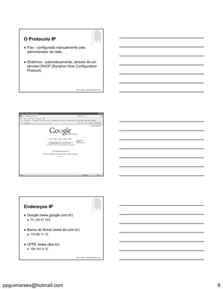 ppguimaraes@hotmail.com 8
O Protocolo IP
 Fixo - configurado manualmente pelo
administrador da rede;
 Dinâmico - automaticamente, através de um
servidor DHCP (Dynamic Host Configuration
Protocol).
Paulo Guimarães – ppguimaraes@hotmail.com
Endereços IP
 Google (www.google.com.br)
 74.125.47.103
 Banco do Brasil (www.bb.com.br)
 170.66.11.10
 UFPE (www.ufpe.br)
 150.161.6.12
Paulo Guimarães – ppguimaraes@hotmail.com
 