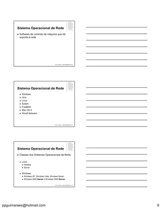 ppguimaraes@hotmail.com 9
Sistema Operacional de Rede
 Software de controle da máquina que dá
suporte à rede
Paulo Guimarães – ppguimaraes@hotmail.com
Sistema Operacional de Rede
 Windows
 Unix
 Linux
 Solaris
 FreeBSD
 Mac OS X
 Novell Netware
Paulo Guimarães – ppguimaraes@hotmail.com
Sistema Operacional de Rede
 Classes dos Sistemas Operacionais de Rede
 Linux
 Desktop
 Server
 Windows
 Windows XP, Windows Vista, Windows Seven
 Windows 2000 Server e Windows 2003 Server
Paulo Guimarães – ppguimaraes@hotmail.com
 