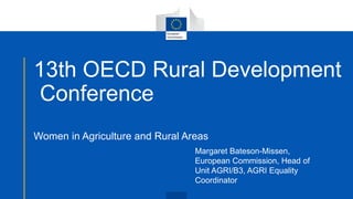 13th OECD Rural Development
Conference
Women in Agriculture and Rural Areas
Margaret Bateson-Missen,
European Commission, Head of
Unit AGRI/B3, AGRI Equality
Coordinator
 