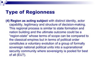Type of Regionness
(4) Region as acting subject with distinct identity, actor
capability, legitimacy and structure of decision-making.
This regional process is similar to state formation and
nation building and the ultimate outcome could be a
“region-state” whose terms of scope can be compared to
the classical empires but in terms of political order
constitutes a voluntary evolution of a group of formally
sovereign national political units into a supranational
security community where sovereignty is pooled for best
of all (EU?).
 