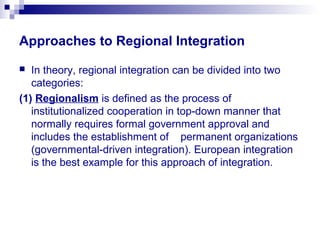 Approaches to Regional Integration
 In theory, regional integration can be divided into two
categories:
(1) Regionalism is defined as the process of
institutionalized cooperation in top-down manner that
normally requires formal government approval and
includes the establishment of permanent organizations
(governmental-driven integration). European integration
is the best example for this approach of integration.
 