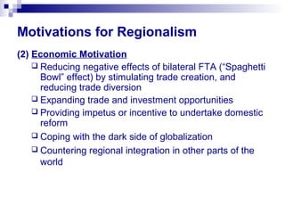 Motivations for Regionalism
(2) Economic Motivation
 Reducing negative effects of bilateral FTA (“Spaghetti
Bowl” effect) by stimulating trade creation, and
reducing trade diversion
 Expanding trade and investment opportunities
 Providing impetus or incentive to undertake domestic
reform
 Coping with the dark side of globalization
 Countering regional integration in other parts of the
world
 