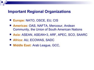 Important Regional Organizations
 Europe: NATO, OSCE, EU, CIS
 Americas: OAS, NAFTA, Mercosur, Andean
Community, the Union of South American Nations
 Asia: ASEAN, ASEAN+3, ARF, APEC, SCO, SAARC
 Africa: AU, ECOWAS, SADC
 Middle East: Arab League, GCC,
 