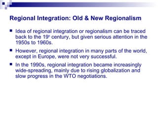 Regional Integration: Old & New Regionalism
 Idea of regional integration or regionalism can be traced
back to the 19th
century, but given serious attention in the
1950s to 1960s.
 However, regional integration in many parts of the world,
except in Europe, were not very successful.
 In the 1990s, regional integration became increasingly
wide-spreading, mainly due to rising globalization and
slow progress in the WTO negotiations.
 