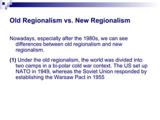 Old Regionalism vs. New Regionalism
Nowadays, especially after the 1980s, we can see
differences between old regionalism and new
regionalism.
(1) Under the old regionalism, the world was divided into
two camps in a bi-polar cold war context. The US set up
NATO in 1949, whereas the Soviet Union responded by
establishing the Warsaw Pact in 1955
 