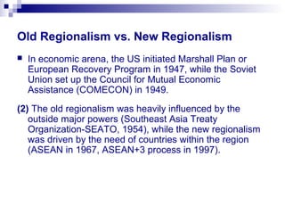 Old Regionalism vs. New Regionalism
 In economic arena, the US initiated Marshall Plan or
European Recovery Program in 1947, while the Soviet
Union set up the Council for Mutual Economic
Assistance (COMECON) in 1949.
(2) The old regionalism was heavily influenced by the
outside major powers (Southeast Asia Treaty
Organization-SEATO, 1954), while the new regionalism
was driven by the need of countries within the region
(ASEAN in 1967, ASEAN+3 process in 1997).
 