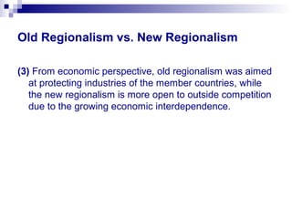 Old Regionalism vs. New Regionalism
(3) From economic perspective, old regionalism was aimed
at protecting industries of the member countries, while
the new regionalism is more open to outside competition
due to the growing economic interdependence.
 